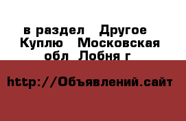  в раздел : Другое » Куплю . Московская обл.,Лобня г.